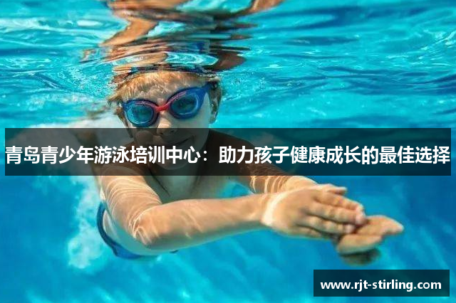 青岛青少年游泳培训中心：助力孩子健康成长的最佳选择